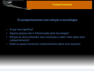 •O que isso significa? 
•Alguma pessoa não é influenciada pela tecnologia? 
•Porque eu devo entender esta interação e saber mais sobre este comportamento? 
•Onde eu posso encontrar conhecimentos sobre este assunto? 
Comportamento  