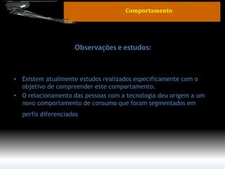 •Existem atualmente estudos realizados especificamente com o objetivo de compreender este comportamento. 
•O relacionamento das pessoas com a tecnologia deu origem a um novo comportamento de consumo que foram segmentados em perfis diferenciados. 
Comportamento  
