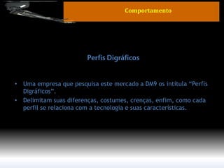 •Uma empresa que pesquisa este mercado a DM9 os intitula “Perfis Digráficos”. 
•Delimitam suas diferenças, costumes, crenças, enfim, como cada perfil se relaciona com a tecnologia e suas características. 
Comportamento  