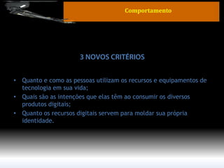 •Quanto e como as pessoas utilizam os recursos e equipamentos de tecnologia em sua vida; 
•Quais são as intenções que elas têm ao consumir os diversos produtos digitais; 
•Quanto os recursos digitais servem para moldar sua própria identidade. 
Comportamento  