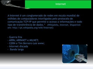 A Internet é um conglomerado de redes em escala mundial de milhões de computadores interligados pelo protocolo de comunicação TCP/IP que permite o acesso a informações e todo tipo de transferência de dados.” (Wikipédia, Internet. Disponível em: http://pt.wikipedia.org/wiki/Internet) 
- Guerra fria - ARPA; ARPANET e MILNET; - CERN e Tim Berners-Lee www; - Internet discada - Banda larga 
Internet  