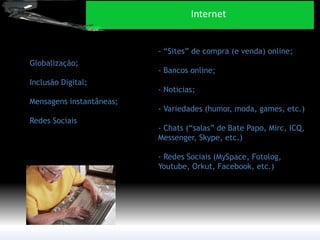 Globalização; 
Inclusão Digital; 
Mensagens instantâneas; 
Redes Sociais 
- “Sites” de compra (e venda) online; - Bancos online; - Noticias; - Variedades (humor, moda, games, etc.) - Chats (“salas” de Bate Papo, Mirc, ICQ, Messenger, Skype, etc.) - Redes Sociais (MySpace, Fotolog, Youtube, Orkut, Facebook, etc.) 
Internet  