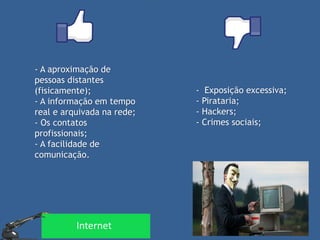 - A aproximação de pessoas distantes (fisicamente); - A informação em tempo real e arquivada na rede; - Os contatos profissionais; - A facilidade de comunicação. 
- Exposição excessiva; 
- Pirataria; 
- Hackers; 
- Crimes sociais; 
Internet  