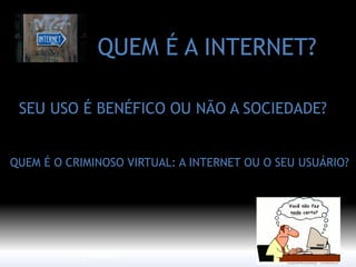 QUEM É A INTERNET? 
SEU USO É BENÉFICO OU NÃO A SOCIEDADE? 
QUEM É O CRIMINOSO VIRTUAL: A INTERNET OU O SEU USUÁRIO? 
Internet  