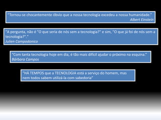“Tornou-se chocantemente óbvio que a nossa tecnologia excedeu a nossa humanidade.” 
Albert Einstein 
“Com tanta tecnologia hoje em dia, é tão mais difícil ajudar o próximo na esquina.” Bárbara Campos 
“HÁ TEMPOS que a TECNOLOGIA está a serviço do homem, mas nem todos sabem utilizá-la com sabedoria” 
"A pergunta, não é "O que seria de nós sem a tecnologia?" e sim, "O que já foi de nós sem a tecnologia?"." 
Julien Campodonico  