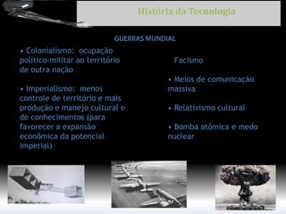 • Colonialismo: ocupação político-militar ao território de outra nação • Imperialismo: menos controle de território e mais produção e manejo cultural e de conhecimentos (para favorecer a expansão econômica da potencial imperial) 
• Facismo 
• Meios de comunicação 
massiva 
• Relativismo cultural 
• Bomba atômica e medo 
nuclear 
História da Tecnologia  