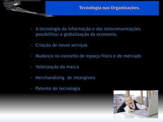-A tecnologia da informação e das telecomunicações possibilitou a globalização da economia. 
-Criação de novos serviços 
-Mudança no conceito de espaço físico e de mercado 
-Valorização da marca 
-Merchandising de intangíveis 
-Patente de tecnologia 
Tecnologia nas Organizações.  
