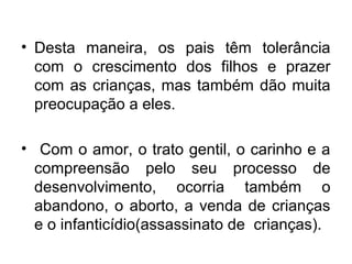 • Desta maneira, os pais têm tolerância
com o crescimento dos filhos e prazer
com as crianças, mas também dão muita
preocupação a eles.
• Com o amor, o trato gentil, o carinho e a
compreensão pelo seu processo de
desenvolvimento, ocorria também o
abandono, o aborto, a venda de crianças
e o infanticídio(assassinato de crianças).
 