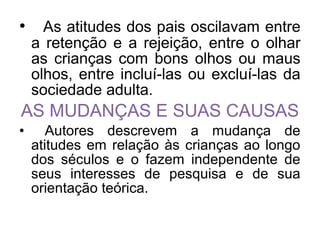 • As atitudes dos pais oscilavam entre
a retenção e a rejeição, entre o olhar
as crianças com bons olhos ou maus
olhos, entre incluí-las ou excluí-las da
sociedade adulta.
AS MUDANÇAS E SUAS CAUSAS
• Autores descrevem a mudança de
atitudes em relação às crianças ao longo
dos séculos e o fazem independente de
seus interesses de pesquisa e de sua
orientação teórica.
 