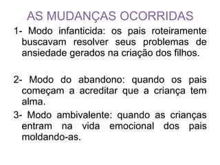 AS MUDANÇAS OCORRIDAS
1- Modo infanticida: os pais roteiramente
buscavam resolver seus problemas de
ansiedade gerados na criação dos filhos.
2- Modo do abandono: quando os pais
começam a acreditar que a criança tem
alma.
3- Modo ambivalente: quando as crianças
entram na vida emocional dos pais
moldando-as.
 