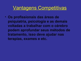 Vantagens Competitivas
• Os profissionais das áreas de 
  psiquiatria, psicologia e as demais 
  voltadas a trabalhar com o cérebro 
  podem aprofundar seus métodos de 
  tratamento, isso deve ajudar nas 
  terapias, exames e etc.
 