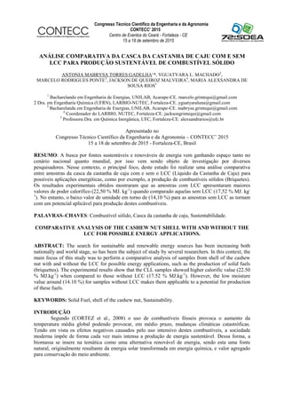 Congresso Técnico Científico da Engenharia e da Agronomia
CONTECC’ 2015
Centro de Eventos do Ceará - Fortaleza - CE
15 a 18 de setembro de 2015
ANÁLISE COMPARATIVA DA CASCA DA CASTANHA DE CAJU COM E SEM
LCC PARA PRODUÇÃO SUSTENTÁVEL DE COMBUSTÍVEL SÓLIDO
ANTONIA MABRYSA TORRES GADELHA¹*, YGUATYARA L. MACHADO2
,
MARCELO RODRIGUES PONTE3
, JACKSON DE QUEIROZ MALVEIRA4
, MARIA ALEXSANDRA DE
SOUSA RIOS5
1
Bacharelando em Engenharia de Energias, UNILAB, Acarape-CE. marcelo.grintequi@gmail.com
2 Dra. em Engenharia Química (UFRN), LARBIO-NUTEC, Fortaleza-CE. yguatyaraluna@gmail.com
3
Bacharelanda em Engenharia de Energias, UNILAB, Acarape-CE. mabrysa.grintequi@gmail.com
4
Coordenador do LARBIO, NUTEC, Fortaleza-CE. jacksongrintequi@gmail.com
5
Professora Dra. em Química Inorgânica, UFC, Fortaleza-CE. alexsandrarios@ufc.br
Apresentado no
Congresso Técnico Científico da Engenharia e da Agronomia – CONTECC’ 2015
15 a 18 de setembro de 2015 - Fortaleza-CE, Brasil
RESUMO: A busca por fontes sustentáveis e renováveis de energia vem ganhando espaço tanto no
cenário nacional quanto mundial, por isso vem sendo objeto de investigação por diversos
pesquisadores. Nesse contexto, o principal foco, deste estudo foi realizar uma análise comparativa
entre amostras da casca da castanha de caju com e sem o LCC (Líquido da Castanha de Caju) para
possíveis aplicações energéticas, como por exemplo, a produção de combustíveis sólidos (Briquetes).
Os resultados experimentais obtidos mostraram que as amostras com LCC apresentaram maiores
valores de poder calorífico (22,50 % MJ. kg-1
) quando comparado aquelas sem LCC (17,52 % MJ. kg-
1
). No entanto, o baixo valor de umidade em torno de (14,10 %) para as amostras sem LCC as tornam
com um potencial aplicável para produção destes combustíveis.
PALAVRAS–CHAVES: Combustível sólido, Casca da castanha de caju, Sustentabilidade.
COMPARATIVE ANALYSIS OF THE CASHEW NUT SHELL WITH AND WITHOUT THE
LCC FOR POSSIBLE ENERGY APPLICATIONS.
ABSTRACT: The search for sustainable and renewable energy sources has been increasing both
nationally and world stage, so has been the subject of study by several researchers. In this context, the
main focus of this study was to perform a comparative analysis of samples from shell of the cashew
nut with and without the LCC for possible energy applications, such as the production of solid fuels
(briquettes). The experimental results show that the CLL samples showed higher calorific value (22.50
% MJ.kg-1
) when compared to those without LCC (17.52 % MJ.kg-1
). However, the low moisture
value around (14.10 %) for samples without LCC makes them applicable to a potential for production
of these fuels.
KEYWORDS: Solid Fuel, shell of the cashew nut, Sustainability.
INTRODUÇÃO
Segundo (CORTEZ et al., 2008) o uso de combustíveis fósseis provoca o aumento da
temperatura média global podendo provocar, em médio prazo, mudanças climáticas catastróficas.
Tendo em vista os efeitos negativos causados pelo uso intensivo destes combustíveis, a sociedade
moderna impõe de forma cada vez mais intensa a produção de energia sustentável. Dessa forma, a
biomassa se insere na temática como uma alternativa renovável de energia, sendo esta uma fonte
natural, originalmente resultante da energia solar transformada em energia química, e valor agregado
para conservação do meio ambiente.
 