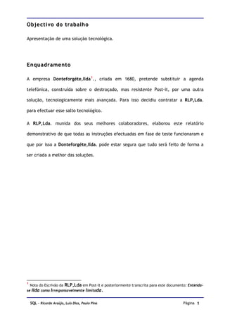Objectivo do trabalho

Apresentação de uma solução tecnológica.




Enquadramento

A empresa Donteforgéte,Ilda 1 ., criada em 1680, pretende substituir a agenda

telefónica, construída sobre o destroçado, mas resistente Post-it, por uma outra

solução, tecnologicamente mais avançada. Para isso decidiu contratar a RLP,Lda.

para efectuar esse salto tecnológico.

A RLP,Lda. munida dos seus melhores colaboradores, elaborou este relatório

demonstrativo de que todas as instruções efectuadas em fase de teste funcionaram e

que por isso a Donteforgéte,Ilda. pode estar segura que tudo será feito de forma a

ser criada a melhor das soluções.




1
  Nota do Escrivão da RLP,Lda em Post-it e posteriormente transcrita para este documento: Entenda-
se Ilda como Irresponsavelmente limitada.


    SQL – Ricardo Araújo, Luís Dias, Paulo Pina                                        Página 1
 