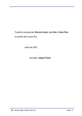 Trabalho realizado por Ricardo Araújo, Luís Dias e Paulo Pina,

      no âmbito dos Cursos EFA.




                       Junho de 2010.




                                Formador: Miguel Pinhal




SQL – Ricardo Araújo, Luís Dias, Paulo Pina                      Página 6
 