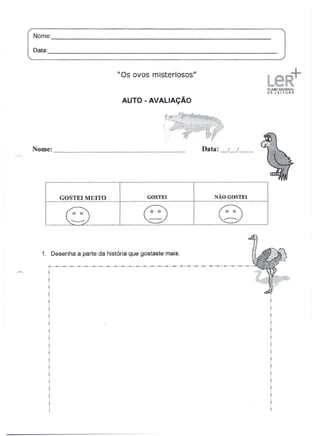 Nome:                                                                                                          _

Oata:,                                                                                                             _



                                          "Os ovos misteriosos"


                                             AUTO - AVALIAÇÃO




NOIne:                                                                        _          Data: _/_/       __




           GOSTEI MUITO                                    GOSTEI                              NÃO GOSTEI



              G                                          g                                        Q
   1. Desenha a parte da história que gostaste mais.
     _ .. _ .._ .._ .. _ .. _ .. _ .._ .._ .._ .._ .._ .. _ .._ .._ .._ .._ .. _ ..-"-"-"-"-"-"-"-"-"-"
     I
 