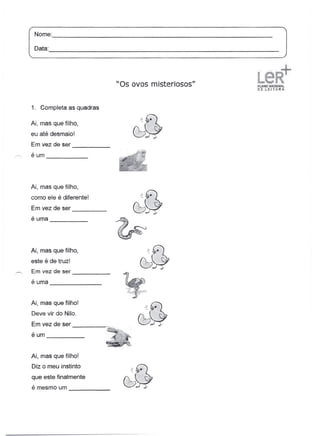 Nome:
[ Data:                                                                 _
                                                                               1
'------------"

                                                            la ;f~
                                                                ..
                                    "Os ovos misteriosos"   ·~~IONA(
                                                            li'.iEt.EITlIRA.




1. Completa as quadras

Ai, mas que filho,
eu até desmaio!
Em vez de ser
                  -----
éum    -------


Ai, mas que filho,
como ele é diferente!
Em vez de ser
          -----
é uma -----




Ai, mas que filho,
este é de truz!
Em vez de ser     -----
éuma                     _



Ai, mas que filho!
 Deve vir do Nilo.
 Em vez de ser               --::~;.;.
éum    -----

Ai, mas que filho!
 Diz o meu instinto
 que este finalmente
 é mesmo um                    _
 