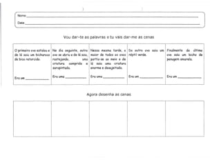 )                                     )
  Nome:                                                                                                        _

  Data:                                                                                                         _




                                 Vou dar-te as palavras e tu vais dar-me as cenas


o primeiro  ovo estalou e No dia seguinte, outro     Nessa mesma tarde, o Do outro ovo saiu um Finalmente do último
de lá saiu um bicharoco ovo se abriu e de lá saiu,   maior de todos os ovos répti I verde.     ovo saiu um bicho de
de bico retorcido.        rastejando,         uma    partiu-se ao meio e de                    penugemamarela.
                          criatura    comprida e     lá saiu uma criatura
                          sarapintada.               enorme e desajeitada.

                         Era uma                     Era uma              Era um               Era um
Era um
  -




                                                 Agora desenha as cenas
 