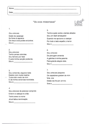 = ---J
                                       "Os ovos misteriosos"


      1.
                                                    5.
      Sou uma ave                                   Tenho a pele verde e dentes afiados
      Gosto de cacarejar                            Sou um répti I ameaçador
      Se fores à capoeira                           Quando me aproximo a rastejar
      Os meus ovos podes encontrar.                 Por todo o lado espalho o terror.
      Sou a
            -------------------                     Sou 0                               _




      2.                                            6.
      Sou uma ave                                   Sou uma ave
      Tenho penas coloridas
                                                    De penugem amarela
      Sou famoso por falar
      E pela minha canção preferida.                A galinha é minha parente
      Sou 0                     _                   Para grande alegria dela.
                                                    Sou o                         _



      3.                                            7.
      Sou comprida, esguia e bela                   Sou uma ave pequena
      Deslizo com muita mestria                     Os caçadores gostam de mim
r=.   Todos têm medo de mim                         Voa, voa
      E da minha venenosa mordidela.
      Sou a                                _        Desta vez foi por um triz.
                                                    Soa a
                                                            -------------------
      4.
      Sou uma ave de pescoço comprido
      Enterro a cabeça no chão
      Tenho aves no nome
      Já só falta a terminação.
      Sou a                            _
 
