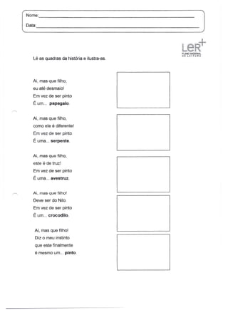 Nome:                                                                           _

Data:
        -----------------------------------------------------------------


                                                                    .. ..   "        ":

                                                                    ~.ANoNÂtiO«Ài
                                                                    ·n'E·.LtHTJJRA
   Lê as quadras da história e ilustra-as.




   Ai, mas que filho,
   eu até desmaio!
   Em vez de ser pinto
   É um... papagaio.


   Ai, mas que filho,
   como ele é diferente!
   Em vez de ser pinto
   É uma ... serpente.


   Ai, mas que filho,
   este é de truz!
   Em vez de ser pinto
   É uma ... avestruz.


   Ai, mas que filho!

   Deve ser do Nilo.
   Em vez de ser pinto
   É um ... crocodilo.


    Ai, mas que filho!
    Diz o meu instinto
    que este finalmente
    é mesmo um ... pinto.
 