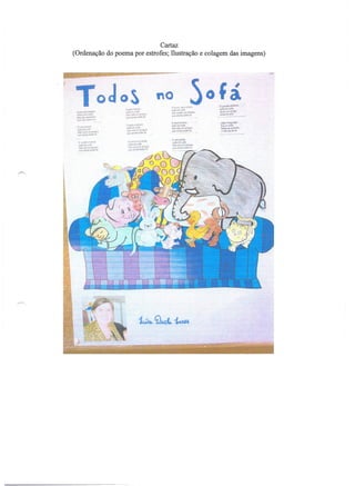 Cartaz
(Ordenação do poema por estrofes; Ilustração e colagem das imagens)




 tluodN             $IIliOi'J~
                                 oS
                                 ()1l$1r,l"lr..-'l1l
                                 !!io.·',,!I(,IOIM
 !1)";1!l1. ,.11"1'1 wi'~        1j~,)",! •• I)t.~A
 M•
  .,      IoW jlJpt"ft;)k~       r,t..,bIJ"jlt~.'I.·    ••~"
 !11'!(Q(I{.,Jo!A<mU:
                                                                   A'IiIotá~i1                 Joao PteQUlÇAO
                                  O~ ••;'1T4f~A
                                      ·                            $AflItdO~                   6eatloO~,)
 Or"'O!r';~                       J";Ji.",,..v,':'                 saotr.DS~..;go3             DeH.II-seadOlfh;r
 !>il'1.lt*!   ,,-o'~             I;.$<.V.·.~"'"';;I'·~            'lW "Itwb ~ktG I:.          t!ntoSíMdielâ
 Sial".Q"r'6O'1.fof:'v,r-n        ti·I'!I •• 'Yb ••;.j~t.
  Q.:.;.e~     •••tot.l'lnl5.

                                                                   Aal1agft;l!lt
   C roeft'l"f()I'.      .••o      ()I,af'''''rJr.~-3Mc.o.        Go:IfUJ 00 soIli
                                    l!1t:1!lllo)v~f'
   ""'~;:;<Jnw:.                                                   Sjo   608      0$ amiQM
   Sl!i    0:10 1'1 MI>d'J":1      :ilO,t."rQ)I;A.m~.rl-
                                                                   aue   !)!ncP    MI.30   ~
   O!,IIJU!J'"4f.ev      ..oll
                                   'l'orI.rA •• fi1}t)iA
 