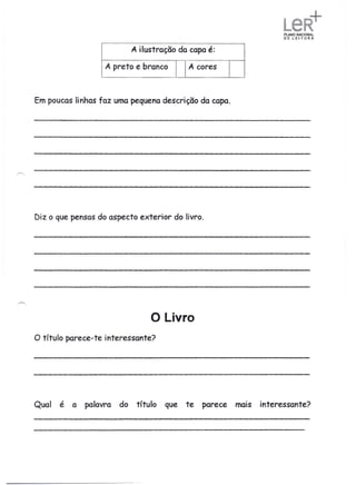 L
                                                                       ,   '




                               A ilustração da capa é:

                     A preto e branco         A cores



Em poucas linhas faz uma pequena descrição da capa.




Diz o que pensas do aspecto exterior do livro.




                                     o Livro
o título   parece-te interessante?




Qual   é a      palavra   do    título   que te   parece   mais interessante?
 