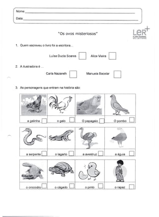 Nome:
       --------------------------------------------------------------
Data:
      -----------------------------------------------------------------

                                 "Os ovos misteriosos"


1. Quem escreveu o livro foi a escritora ...


                           Luísa Ducla Soares   D     Alice Vieira    D
2. A ilustradora é ...

                         Carla Nazareth   D         Manuela Bacelar   D
3. As personagens que entram na história são:




         a galinha              ogalo     D     O papa                Opombo     D



        a ser ente    D                         a avestruz   D        aá   uia   D



        o crocodilo   D        o cágado   D       o into     D
 