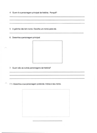 4. Quem é a personagem principal da história. Porquê?




5. A galinha não tem nome. Escolhe um nome para ela.



6. Desenha a personagem principal




7. Quem são as outras personagens da história?




7.1- Desenha a tua personagem preferida. Indica o seu nome.
 