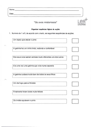 Nome:
       --------------------------------------------------------------
Data:
      -----------------------------------------------------------------

                                  "Os ovos misteriosos"


                               Organizar sequências lógicas de acções

1. Numera de 1 a 8, de acordo com o texto, as seguintes sequências de acções.


   I Um rapaz     quis atacar o pinto
                                                                            D
    A galinha fez um ninho lindo, redondo e confortável
                                                                            D
    Dos seus ovos saíram animais muito diferentes uns dos outros
                                                                            D
    Era uma vez uma galinha que vivia numa capoeira
                                                                        I   D
    A galinha cuidava muito bem de todos os seus filhos
                                                                            D
   I Um dia fugiu    para a floresta
                                                                            D
   I Finalmente    foram todos muito felizes
                                                                            D
   los irmãos ajudaram o pinto
                                                                            D
 