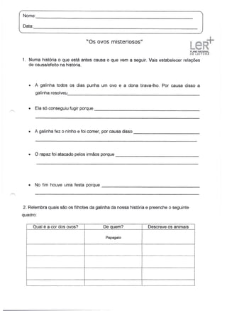 Nome:                                                                                  _

Oata:                                                                                  _



                                  "Os ovos misteriosos"


1. Numa história o que está antes causa o que vem a seguir. Vais estabelecer relações
   de causa/efeito na história.




   •    A galinha todos os dias punha um ovo e a dona tirava-lho.     Por causa disso a
         galinha resolveu,                                                                 _


   •     Ela só conseguiu fugir porque                                                         _




   •    A galinha fez o ninho e foi comer, por causa disso                                     _




   •    O rapaz foi atacado pelos irmãos porque                                        _




   •    No fim houve uma festa porque                                                      _




2. Relembra quais são os filhotes da galinha da nossa história e preenche o seguinte
quadro:

        Qual é a cor dos ovos?             De quem?            Descreve os animais

                                            Papagaio
 