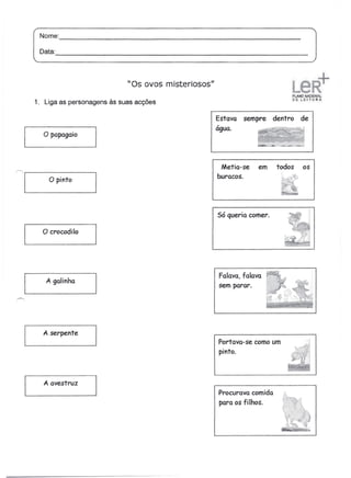 Nome:
             -----------------------------------------
      Data:
            -------------------------------------------

                               "Os ovos misteriosos"

   1. Liga as personagens às suas acções

                                                       Estava   sempre    dentro   de
                                                       água.
       o papagaio


                                                        Metia-se    em     todos   os
'~I        o pinto
 ----------------~
                                                       buracos.




                                                       Só queria comer.

      o crocodilo



                                                       Falava, falava
       A galinha
                                                       sem parar.




      A    serpente
                                                       Portava-se como um          .··i
                                                       pinto.



       A   avestruz
                                                       Procurava comida      ,,c


                                                       para os fi lhos.
 