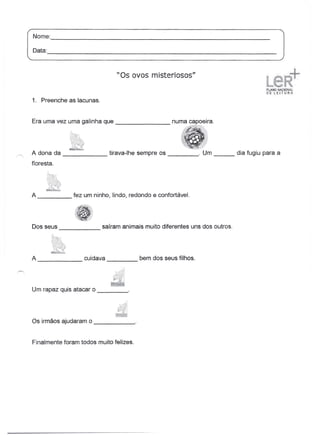 Nome:
       ----------------------------------------------------------------
Data:
      -------------------------------------------------------------------

                               "Os ovos misteriosos"


1. Preenche as lacunas.


Era uma vez uma galinha que                      _




A dona da                    tirava-lhe sempre os               o   Um      dia fugiu para a
floresta.




A              fez um ninho, lindo, redondo e confortável.




Dos seus                  saíram animais muito diferentes uns dos outros.
            -----------


A                  cuidava               bem dos seus filhos.




Um rapaz quis atacar 0           _




Os irmãos ajudaram 0                 _



Finalmente foram todos muito felizes.
 