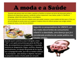 A moda e a SaúdeQuando tudo parece estar em ordem, quando as famílias se reúnem em torno da mesa para jantar, o fantasma da Superclasse aparece, vendendo sonhos impossíveis: luxo, beleza, poder. E a família se desagrega, adquirindo doenças físicas e psicológicas.	O pai passa horas em claro em trabalho extra para poder comprar o novo modelo de tênis para o fi lho, ou ele será olhado na escola como um marginal. A esposa chora em silêncio porque suas amigas vestem roupas de marca, e ela não tem dinheiro.Segundo os pesquisadores da UNESCO, um dos males decorrentes do consumismo infantil é a obesidade, uma doença que já é considerada problema de saúde pública nos Estados Unidos. Quando quem sustenta a casa é obrigado a dizer “não” a um apelo consumista que parte do filho, da filha, do companheiro ou companheira, o resultado costuma ser desgastante. Brigas, conflitos, disputas e eventualmente, um desejo tão grande de ter aquilo que a propaganda exibe, que não se medem esforços - ou escrúpulos - para alcançar o objetivo. Daí para os pequenos roubos e furtos pode ser um pulo. 