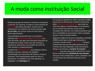 A moda como instituição SocialDesde que grupos de homens e mulheres começaram a conviver nas cavernas, a moda é a única maneira de dizer algo que todos entendam, mesmo sem se conhecerem: nos vestimos da mesma maneira, sou da sua tribo, nos unimos contra os mais fracos e assim sobrevivemos.	A possibilidade de permitir que o ser humano expresse sua individualidade e personalidade por meio da moda, que age como elemento promotor da liberdade de escolha, sendo essa não somente a respeito da vestimenta, mas também de estilo de vida, atitudes e comportamentos.	A moda é um fenômeno social que expressa valores políticos, morais e culturais, em qualquer manifestação que represente tais valores, crenças e costumes. Esta representação pode ser vista na arquitetura, no mobiliário, nas artes plásticas, na linguagem, nas ideologias etc.Em função do capitalismo, Gilles Lipovetsky (1989) aponta para o fato de que o sistema moda prima pelas transformações constantes que levam ao culto dos objetos, transformando-os em fetiches que se inovam sem parecer inovar, pois as inovações são mínimas. Um sistema obsolente que leva a sociedade ao consumismo sobre o pretexto de que o novo é sempre melhor.	Seguindo a lógica do consumo capitalista, ipovetsky(1989) conclui que a moda age motivando o consumo, criando novas “necessidades”, desejos, produtos de luxo que até então pertenciam ao universo dos mais abastados. Esse consumismo obriga o ser humano a comprar de maneira irracional para que seja aceito socialmente, numa busca constante pela satisfação de seus desejos, mas que nunca é adquirida e, assim, perpetua a um círculo vicioso de constante troca que nunca satisfaz.