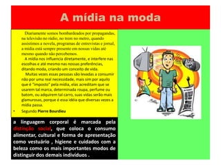 A mídianamoda	   Diariamente somos bombardeados por propagandas, na televisão no rádio, no trem no metro, quando assistimos a novela, programas de entrevistas e jornal, a mídia está sempre presente em nossas vidas até mesmo quando não percebemos.A mídia nos influencia diretamente, e interfere nas escolhas e até mesmo nas nossas preferências, ditando moda, criando um conceito de vida.    Muitas vezes essas pessoas são levadas a consumir não por uma real necessidade, mais sim por aquilo que é “imposto” pela mídia, elas acreditam que se usarem tal marca, determinada roupa, perfume ou batom, ou adquirem tal carro, suas vidas serão mais glamurosas, porque é essa idéia que diversas vezes a mídia passa.Segundo Pierre Bourdieua linguagem corporal é marcada pela distinção social, que coloca o consumo alimentar, cultural e forma de apresentação como vestuário , higiene e cuidados com a beleza como os mais importantes modos de distinguir dos demais indivíduos .