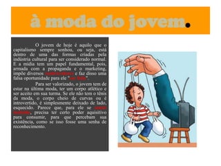 à moda do jovem.O jovem de hoje é aquilo que o capitalismo sempre sonhou, ou seja, está dentro de uma das formas criadas pela indústria cultural para ser considerado normal. E a mídia tem um papel fundamental, pois, armada com a propaganda e o marketing, impõe diversos contravalores e faz disso uma falsa oportunidade para ele "ser feliz".	Para ser valorizado, o jovem tem de estar na última moda, ter um corpo atlético e ser aceito em sua turma. Se ele não tem o tênis da moda, o corpo cheio de curvas ou é introvertido, é simplesmente deixado de lado, esquecido. Parece que, para ele se sentir incluído, precisa ter certo poder aquisitivo para consumir, para que percebam sua existência, como se isso fosse uma senha de reconhecimento.