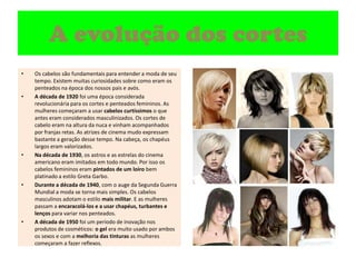 A evolução dos cortesOs cabelos são fundamentais para entender a moda de seu tempo. Existem muitas curiosidades sobre como eram os penteados na época dos nossos pais e avós.A década de 1920 foi uma época considerada revolucionária para os cortes e penteados femininos. As mulheres começaram a usar cabelos curtíssimos o que antes eram considerados masculinizados. Os cortes de cabelo eram na altura da nuca e vinham acompanhados por franjas retas. As atrizes de cinema mudo expressam bastante a geração desse tempo. Na cabeça, os chapéus largos eram valorizados.Na década de 1930, os astros e as estrelas do cinema americano eram imitados em todo mundo. Por isso os cabelos femininos eram pintados de um loiro bem platinado a estilo Greta Garbo.Durante a década de 1940, com o auge da Segunda Guerra Mundial a moda se torna mais simples. Os cabelos masculinos adotam o estilo mais militar. E as mulheres passam a encaracolá-los e a usar chapéus, turbantes e lenços para variar nos penteados.A década de 1950 foi um período de inovação nos produtos de cosméticos: o gel era muito usado por ambos os sexos e com a melhoria das tinturas as mulheres começaram a fazer reflexos.
