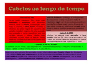 Cabelosaolongo do tempoA década de 1970 foi um tempo de revoluções em diversos setores sociais, inclusive na moda. O movimento hippie (com os penteados que adotavam o uso de flores, faixas ou até mesmo deixando-os mais soltos, com cachos valorizados) e o punk (onde apareceu o estilo moicano) inovaram a moda dessa época.	penteados de 1960	 foram muito marcantes. Eles eram mais exagerados e volumosos com penteados famosos como o banana (combinação entre franja e volume), o Black Power (trazendo a influência da beleza negra). Os acessórios são variados e aceitam exageros. Há uma revolução nos penteados e cortes masculinos, pois eles também passam a adotar cabelos mais compridos. Estrelas como os Beatles, Jimmy Hendrix e Elvis Presley fazem sucesso pelos seus penteados exóticos.A década de 1980valorizou os cabelos mais cacheados e bem armados, por isso foi a época dos permanentes de cabelos. No Brasil atrizes como Regina Duarte e Irene Ravache representam bem o penteado da época.O período da década de 1990foi bastante variado em seus tipos de penteados e no tamanho dos cabelos. Começam a ser valorizados as mechas e o liso, caindo o volume armado da década anterior.Atualmente, as tendências são retornadas como a valorização do corte Chanel e a franja das décadas de 1920 e 1930. Cabelos mais longos ao estilo de 1970, com o retorno das faixas de cabelos. O retorno de cachos ao estilo de 1940 com a valorização do Pin-ups. Ou mais rebeldes aos tempos de 1980. A moda contemporânea é renovar as tendências anteriores criando assim um novo estilo.