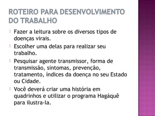    Fazer a leitura sobre os diversos tipos de
    doenças virais.
   Escolher uma delas para realizar seu
    trabalho.
   Pesquisar agente transmissor, forma de
    transmissão, sintomas, prevenção,
    tratamento, índices da doença no seu Estado
    ou Cidade.
   Você deverá criar uma história em
    quadrinhos e utilizar o programa Hagáquê
    para ilustra-la.
 