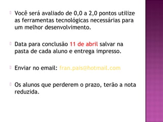    Você será avaliado de 0,0 a 2,0 pontos utilize
    as ferramentas tecnológicas necessárias para
    um melhor desenvolvimento.

   Data para conclusão 11 de abril salvar na
    pasta de cada aluno e entrega impresso.

   Enviar no email: fran.pais@hotmail.com

   Os alunos que perderem o prazo, terão a nota
    reduzida.
 