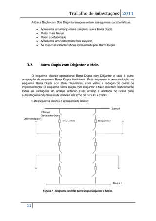 Trabalho de Subestações 2011
11
A Barra Dupla com Dois Disjuntores apresentam as seguintes características:
 Apresenta um arranjo mais completo que a Barra Dupla.
 Muito mais flexível.
 Maior confiabilidade
 Apresenta um custo muito mais elevado.
 As mesmas características apresentada pela Barra Dupla.
3.7. Barra Dupla com Disjuntor e Meio.
O esquema elétrico operacional Barra Dupla com Disjuntor e Meio é outra
adaptação do esquema Barra Dupla tradicional. Este esquema é uma evolução do
esquema Barra Dupla com Dois Disjuntores, com vistas a redução do custo de
implementação. O esquema Barra Dupla com Disjuntor e Meio mantém praticamente
todas as vantagens do arranjo anterior. Este arranjo é adotado no Brasil para
subestações com classes de tensões em torno de 525 𝑘𝑉 e 750𝑘𝑉.
Este esquema elétrico é apresentado abaixo:
Figura 7 - Diagrama unifilar Barra Dupla Disjuntor e Meio.
Barra II
Barra I
Alimentador
Disjuntor
Chave
Seccionadora
Disjuntor
 