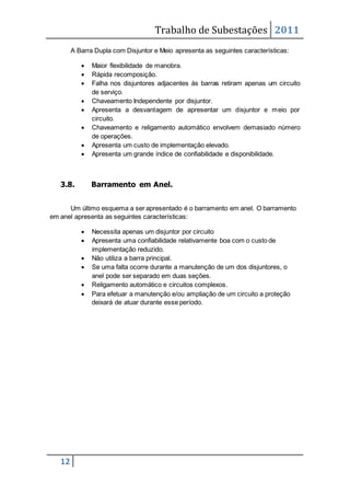 Trabalho de Subestações 2011
12
A Barra Dupla com Disjuntor e Meio apresenta as seguintes características:
 Maior flexibilidade de manobra.
 Rápida recomposição.
 Falha nos disjuntores adjacentes às barras retiram apenas um circuito
de serviço.
 Chaveamento Independente por disjuntor.
 Apresenta a desvantagem de apresentar um disjuntor e meio por
circuito.
 Chaveamento e religamento automático envolvem demasiado número
de operações.
 Apresenta um custo de implementação elevado.
 Apresenta um grande índice de confiabilidade e disponibilidade.
3.8. Barramento em Anel.
Um último esquema a ser apresentado é o barramento em anel. O barramento
em anel apresenta as seguintes características:
 Necessita apenas um disjuntor por circuito
 Apresenta uma confiabilidade relativamente boa com o custo de
implementação reduzido.
 Não utiliza a barra principal.
 Se uma falta ocorre durante a manutenção de um dos disjuntores, o
anel pode ser separado em duas seções.
 Religamento automático e circuitos complexos.
 Para efetuar a manutenção e/ou ampliação de um circuito a proteção
deixará de atuar durante esse período.
 