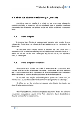 Trabalho de Subestações 2011
14
4. Análise dos Esquemas Elétricos (2º Questão).
A próxima etapa do trabalho é o estudo do que ocorre nas subestações
considerando todos os esquemas elétricos estudados, para as seguintes condições:
manutenção dos disjuntores, manutenção em barras, defeito em circuito e defeito em
barra.
4.1. Barra Simples.
O esquema Barra Simples é o esquema de operação mais simples de uma
subestação. Os circuitos e a subestação ficam desligados para a manutenção dos
disjuntores.
No esquema barra simples, devido à presença de uma única barra a
manutenção e/ou o defeito desta barra provoca o desligamento total da subestação. O
defeito em um dos circuitos será sanado pelo disjuntor do circuito, não afetando a
barra da subestação.
4.2. Barra Simples Seccionado.
O esquema barra simples seccionado é uma adaptação do esquema barra
simples, este esquema é apresentado na Figura 3. Como este esquema apresenta
dois circuitos de alimentação, a manutenção de um dos disjuntores provoca apenas a
perda da metade da subestação, devido a presença da barra seccionada.
O esquema barra simples seccionada possui apenas uma única barra, na
manutenção e /ou defeito desta barra irá acarretar no desligamento da subestação.
O defeito em um dos circuitos será sanado pelo disjuntor do circuito, não
afetando a barra da subestação.
Obs: O procedimento para a manutenção dos disjuntores destes dois primeiros
esquemas é executado da seguinte forma: Abrir o disjuntor e depois da abertura do
disjuntor abrir as chaves seccionadoras.
 
