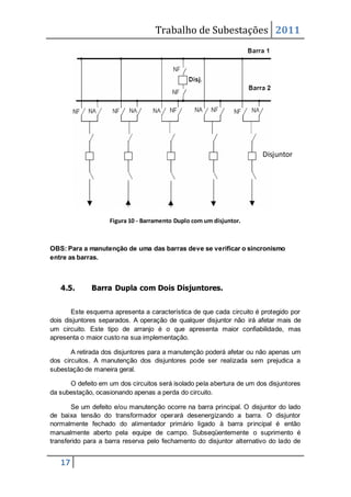 Trabalho de Subestações 2011
17
Figura 10 - Barramento Duplo com um disjuntor.
OBS: Para a manutenção de uma das barras deve se verificar o sincronismo
entre as barras.
4.5. Barra Dupla com Dois Disjuntores.
Este esquema apresenta a característica de que cada circuito é protegido por
dois disjuntores separados. A operação de qualquer disjuntor não irá afetar mais de
um circuito. Este tipo de arranjo é o que apresenta maior confiabilidade, mas
apresenta o maior custo na sua implementação.
A retirada dos disjuntores para a manutenção poderá afetar ou não apenas um
dos circuitos. A manutenção dos disjuntores pode ser realizada sem prejudica a
subestação de maneira geral.
O defeito em um dos circuitos será isolado pela abertura de um dos disjuntores
da subestação, ocasionando apenas a perda do circuito.
Se um defeito e/ou manutenção ocorre na barra principal. O disjuntor do lado
de baixa tensão do transformador operará desenergizando a barra. O disjuntor
normalmente fechado do alimentador primário ligado à barra principal é então
manualmente aberto pela equipe de campo. Subseqüentemente o suprimento é
transferido para a barra reserva pelo fechamento do disjuntor alternativo do lado de
Disjuntor
 