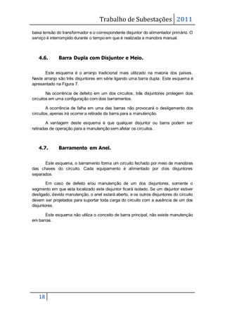 Trabalho de Subestações 2011
18
baixa tensão do transformador e o correspondente disjuntor do alimentador primário. O
serviço é interrompido durante o tempo em que é realizada a manobra manual.
4.6. Barra Dupla com Disjuntor e Meio.
Este esquema é o arranjo tradicional mais utilizado na maioria dos países.
Neste arranjo são três disjuntores em série ligando uma barra dupla. Este esquema é
apresentado na Figura 7.
Na ocorrência de defeito em um dos circuitos, três disjuntores protegem dois
circuitos em uma configuração com dois barramentos.
A ocorrência de falha em uma das barras não provocará o desligamento dos
circuitos, apenas irá ocorrer a retirada da barra para a manutenção.
A vantagem deste esquema é que qualquer disjuntor ou barra podem ser
retiradas de operação para a manutenção sem afetar os circuitos.
4.7. Barramento em Anel.
Este esquema, o barramento forma um circuito fechado por meio de manobras
das chaves do circuito. Cada equipamento é alimentado por dois disjuntores
separados.
Em caso de defeito e/ou manutenção de um dos disjuntores, somente o
segmento em que esta localizado este disjuntor ficará isolado. Se um disjuntor estiver
desligado, devido manutenção, o anel estará aberto, e os outros disjuntores do circuito
devem ser projetados para suportar toda carga do circuito com a ausência de um dos
disjuntores.
Este esquema não utiliza o conceito de barra principal, não existe manutenção
em barras.
 