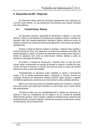 Trabalho de Subestações 2011
19
5. Dispositivo da SE – Disjuntor
Os disjuntores fazem parte dos principais equipamentos para segurança de
uma SE, sendo também, um dos dispositivos mais eficientes para realizar manobras
nas redes elétricas.
5.1. Características Básicas
Os disjuntores possuem capacidade de fechamento e abertura, a qual deve
atender a todos os pré-requisitos de manobra sob condições normais e anormais de
operação. Além dos estados estacionários (fechado e aberto), definem-se ambos os
estados transitórios da manobra de fechamento (ligamento) e da manobra de abertura
(desligamento).
Quando o estado do disjuntor é ligado ou fechado, o disjuntor deve suportar a
corrente nominal da linha, sem ultrapassar os limites de temperatura permitidos. No
estado desligado ou aberto, a distância de isolamento entre contatos deve suportar a
tensão de operação, bem como as sobre-tensões internas, devidas a surtos de
manobra ou descargas atmosféricas.
Ao realizar a manobra de fechamento, o disjuntor deve, no caso de curto-
circuito, atingir corretamente sua posição de fechado e conduzir a corrente de curto-
circuito. No caso de abertura, o disjuntor deve dominar todos os casos de manobra
possíveis na rede na qual está instalado.
Freqüentemente os disjuntores estão instalados ao tempo e permanecem
meses a fio no estado estacionário ligado, conduzindo a corrente nominal sob
condições climáticas de temperatura variáveis.Também estão expostos a agentes
atmosféricos agressivos a vários de seus componentes e outras condições adversas.
Mesmo com todo esse tempo de inatividade operacional mecânica, o disjuntor
deve estar pronto para interromper correntes de curto-circuito, sem o menor desvio
das especificações.
Percebe-se então que uma confiabilidade total é exigida dos disjuntores de
potência e deve ser conseqüência de um projeto e de um controle de qualidade
extremamente rigorosos. Este vai desde a relação de matérias primas, passando pela
revisão de entrada, ensaio de materiais, controle dos processos de fabricação, ensaios
de subconjuntos, até os ensaios finais.
 