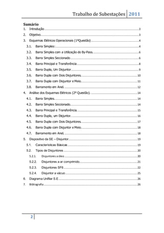 Trabalho de Subestações 2011
2
Sumário
1. Introdução ..................................................................................................................3
2. Objetivo.......................................................................................................................3
3. Esquemas Elétricos Operacionais (1ºQuestão)..........................................................4
3.1. Barra Simples:.....................................................................................................4
3.2. Barra Simples com a Utilização do By-Pass........................................................6
3.3. Barra Simples Seccionado...................................................................................6
3.4. Barra Principal e Transferência...........................................................................8
3.5. Barra Dupla, Um Disjuntor..................................................................................9
3.6. Barra Dupla com Dois Disjuntores....................................................................10
3.7. Barra Dupla com Disjuntor e Meio....................................................................11
3.8. Barramento em Anel. ........................................................................................12
4. Análise dos Esquemas Elétricos (2º Questão). ........................................................14
4.1. Barra Simples. ...................................................................................................14
4.2. Barra Simples Seccionado.................................................................................14
4.3. Barra Principal e Transferência.........................................................................15
4.4. Barra Dupla, um Disjuntor. ...............................................................................16
4.5. Barra Dupla com Dois Disjuntores....................................................................17
4.6. Barra Dupla com Disjuntor e Meio....................................................................18
4.7. Barramento em Anel. ........................................................................................18
5. Dispositivo da SE – Disjuntor...................................................................................19
5.1. Características Básicas ....................................................................................19
5.2. Tipos de Disjuntores .........................................................................................20
5.2.1. Disjuntores a óleo ........................................................................................20
5.2.2. Disjuntores a ar comprimido......................................................................21
5.2.3. Disjuntores SF6.........................................................................................22
5.2.4. Disjuntor a vácuo.......................................................................................25
6. Diagrama Unifilar S.E...............................................................................................26
7. Bibliografia.................................................................................................................26
 