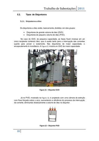 Trabalho de Subestações 2011
20
5.2. Tipos de Disjuntores
5.2.1. Disjuntoresaóleo
Os disjuntores a óleo estão, basicamente, divididos em dois grupos:
 Disjuntores de grande volume de óleo (GVO)
 Disjuntores de pequeno volume de óleo (PVO).
No caso do GVO, de pequena capacidade, as fases ficam imersas em um
único recipiente contendo óleo, que é usado tanto para a interrupção das correntes
quanto para prover o isolamento. Nos disjuntores de maior capacidade, o
encapsulamento é monofásico. A Figura11 mostra um GVO de maior capacidade.
Figura 11 – Disjuntor GVO
Já no PVO, mostrado na Figura 12, é projetado com uma câmara de extinção
com fluxo forçado sobre o arco, aumentando a eficiência do processo de interrupção
da corrente, diminuindo drasticamente o volume de óleo no disjuntor.
Figura 12 – Disjuntor PVO
 