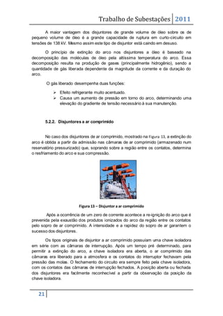 Trabalho de Subestações 2011
21
A maior vantagem dos disjuntores de grande volume de óleo sobre os de
pequeno volume de óleo é a grande capacidade de ruptura em curto-circuito em
tensões de 138 kV. Mesmo assim este tipo de disjuntor está caindo em desuso.
O princípio de extinção do arco nos disjuntores a óleo é baseado na
decomposição das moléculas de óleo pela altíssima temperatura do arco. Essa
decomposição resulta na produção de gases (principalmente hidrogênio), sendo a
quantidade de gás liberada dependente da magnitude da corrente e da duração do
arco.
O gás liberado desempenha duas funções:
 Efeito refrigerante muito acentuado.
 Causa um aumento de pressão em torno do arco, determinando uma
elevação do gradiente de tensão necessário à sua manutenção.
5.2.2. Disjuntores a ar comprimido
No caso dos disjuntores de ar comprimido, mostrado na Figura 13, a extinção do
arco é obtida a partir da admissão nas câmaras de ar comprimido (armazenado num
reservatório pressurizado) que, soprando sobre a região entre os contatos, determina
o resfriamento do arco e sua compressão.
Figura 13 – Disjuntor a ar comprimido
Após a ocorrência de um zero de corrente acontece a re-ignição do arco que é
prevenida pela exaustão dos produtos ionizados do arco da região entre os contatos
pelo sopro de ar comprimido. A intensidade e a rapidez do sopro de ar garantem o
sucesso dos disjuntores.
Os tipos originais de disjuntor a ar comprimido possuíam uma chave isoladora
em série com as câmaras de interrupção. Após um tempo pré determinado, para
permitir a extinção do arco, a chave isoladora era aberta, o ar comprimido das
câmaras era liberado para a atmosfera e os contatos do interruptor fechavam pela
pressão das molas. O fechamento do circuito era sempre feito pela chave isoladora,
com os contatos das câmaras de interrupção fechados. A posição aberta ou fechada
dos disjuntores era facilmente reconhecível a partir da observação da posição da
chave isoladora.
 