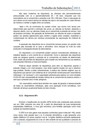 Trabalho de Subestações 2011
22
Nos tipos modernos de disjuntores, as câmaras são permanentemente
pressurizadas com ar a aproximadamente 25 / 30 bars, enquanto que nos
reservatórios de ar comprimido a pressão é de 150 / 200 bars. Para a interrupção do
arco abrem-se ao mesmo tempo as válvulas de sopro e de exaustão em cada câmara,
de maneira a ventilar a região entre os contatos.
Após o fim do movimento do contato móvel, que ocorre num tempo pré-
determinado para permitir a extinção dos arcos, as válvulas se fecham, deixando o
disjuntor aberto, com as câmaras cheias de ar comprimido à pressão de serviço, livre
de produtos ionizados. Na operação de fechamento, as válvulas de sopro e exaustão
podem ser abertas ligeiramente para ventilar a região entre contatos, impedindo a
contaminação da câmara por resíduos provenientes da vaporização de material de
contatos.
A operação dos disjuntores de ar comprimido sempre produz um grande ruído
causado pela exaustão do ar para a atmosfera. Uma redução do nível de ruído
produzido é conseguida através de silenciadores.
Os disjuntores a ar comprimido podem possuir compressores individuais ou
trabalhar ligados a uma central de ar comprimido. Como a operação dos disjuntores
pode ser perigosa quando a pressão de ar comprimido cai abaixo de determinado
nível, estes são providos de dispositivos para impedir seu fechamento ou sua abertura
sob pressões inferiores a níveis pré-fixados.
Pode-se dispor também de dispositivos para abrir os disjuntores quando a
pressão chegar a um nível perigoso, mas ainda superior àquele em que a abertura
seja proibida. Devido a estas características, é prática dos clientes exigirem que os
disjuntores que operam com sistemas de ar comprimido central possuam reservatórios
individuais ( “air receivers”), com capacidade suficiente para realizar um ciclo completo
O-CO-CO sem necessidade de receber reforço de ar comprimido do sistema central, e
sem que a pressão caia a níveis perigosos.
Um reservatório central deve também ser capaz de garantir a repressurização
de todos os reservatórios individuais, após uma operação O-CO simultânea, num
intervalo de tempo usualmente fixado em dois minutos.
5.2.3. Disjuntores SF6
Embora o hexafluoreto de enxofre (SF6) tenha sido sintetizado pela primeira
vez em 1904, somente nos anos 30, a partir da observação de suas excepcionais
propriedades dielétricas, o novo gás encontrou uma limitada aplicação como meio
isolante em transformadores.
O SF6 é um dos gases mais pesados conhecidos (peso molecular 146), sendo
cinco vezes mais pesado que o ar. À pressão atmosférica, o gás apresenta uma
rigidez dielétrica 2,5 vezes superior à do ar. A rigidez dielétrica aumenta rapidamente
com a pressão, equiparando-se à de um óleo isolante de boa qualidade à pressão de
 