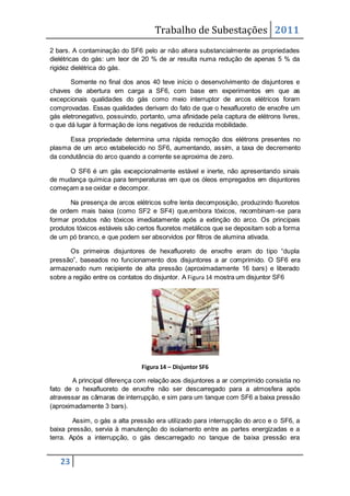 Trabalho de Subestações 2011
23
2 bars. A contaminação do SF6 pelo ar não altera substancialmente as propriedades
dielétricas do gás: um teor de 20 % de ar resulta numa redução de apenas 5 % da
rigidez dielétrica do gás.
Somente no final dos anos 40 teve início o desenvolvimento de disjuntores e
chaves de abertura em carga a SF6, com base em experimentos em que as
excepcionais qualidades do gás como meio interruptor de arcos elétricos foram
comprovadas. Essas qualidades derivam do fato de que o hexafluoreto de enxofre um
gás eletronegativo, possuindo, portanto, uma afinidade pela captura de elétrons livres,
o que dá lugar à formação de íons negativos de reduzida mobilidade.
Essa propriedade determina uma rápida remoção dos elétrons presentes no
plasma de um arco estabelecido no SF6, aumentando, assim, a taxa de decremento
da condutância do arco quando a corrente se aproxima de zero.
O SF6 é um gás excepcionalmente estável e inerte, não apresentando sinais
de mudança química para temperaturas em que os óleos empregados em disjuntores
começam a se oxidar e decompor.
Na presença de arcos elétricos sofre lenta decomposição, produzindo fluoretos
de ordem mais baixa (como SF2 e SF4) que,embora tóxicos, recombinam-se para
formar produtos não tóxicos imediatamente após a extinção do arco. Os principais
produtos tóxicos estáveis são certos fluoretos metálicos que se depositam sob a forma
de um pó branco, e que podem ser absorvidos por filtros de alumina ativada.
Os primeiros disjuntores de hexafluoreto de enxofre eram do tipo “dupla
pressão”, baseados no funcionamento dos disjuntores a ar comprimido. O SF6 era
armazenado num recipiente de alta pressão (aproximadamente 16 bars) e liberado
sobre a região entre os contatos do disjuntor. A Figura 14 mostra um disjuntor SF6
Figura 14 – Disjuntor SF6
A principal diferença com relação aos disjuntores a ar comprimido consistia no
fato de o hexafluoreto de enxofre não ser descarregado para a atmosfera após
atravessar as câmaras de interrupção, e sim para um tanque com SF6 a baixa pressão
(aproximadamente 3 bars).
Assim, o gás a alta pressão era utilizado para interrupção do arco e o SF6, a
baixa pressão, servia à manutenção do isolamento entre as partes energizadas e a
terra. Após a interrupção, o gás descarregado no tanque de baixa pressão era
 